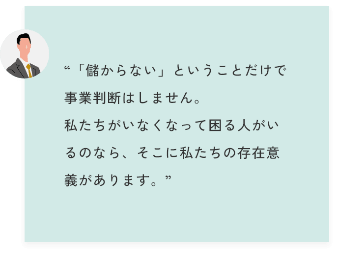 “「儲からない」ということだけで事業判断はしません。私たちがいなくなって困る人がいるのなら、そこに私たちの存在意義があります。”