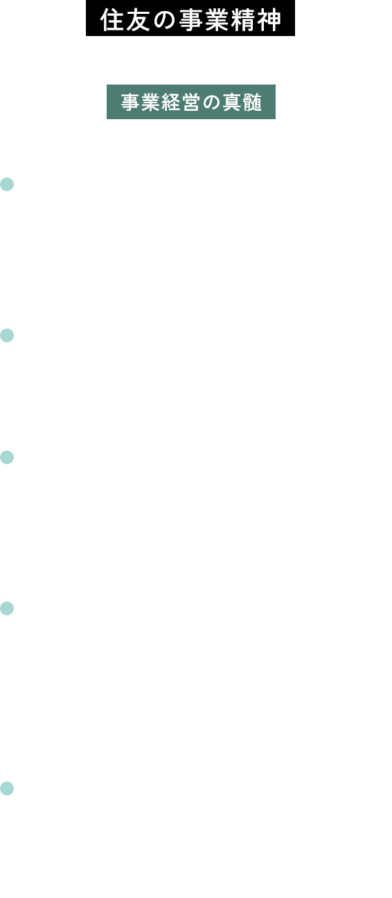 住友の事業精神住友の先人たちから脈々と受け継がれる事業経営の真髄 信用・確実 取引先の信頼、社会の信頼に応えることを最も大切にすること 浮利を追わず 目先の利益のみにとらわれないこと 自利利他公私一如(じりりたこうしいちにょ) 事業を通じて、自身を利するとともに、国家を利し、かつ社会を利すること 企画の遠大性 将来を見据え、国家と社会全体の利益を俯瞰する長期的かつ大所高所の視点を持つこと 進取の精神 社会の変化に素早く的確に対応しながら利潤を追求し、常に事業の刷新を図ること
