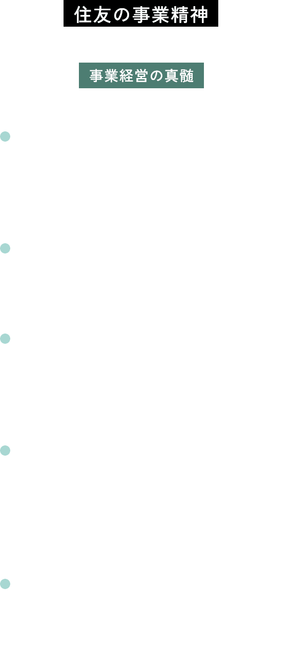 住友の事業精神住友の先人たちから脈々と受け継がれる事業経営の真髄 信用・確実 取引先の信頼、社会の信頼に応えることを最も大切にすること 浮利を追わず 目先の利益のみにとらわれないこと 自利利他公私一如（じりりたこうしいちにょ） 事業を通じて、自身を利するとともに、国家を利し、かつ社会を利すること 企画の遠大性 将来を見据え、国家と社会全体の利益を俯瞰する長期的かつ大所高所の視点を持つこと 進取の精神 社会の変化に素早く的確に対応しながら利潤を追求し、常に事業の刷新を図ること