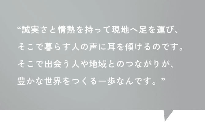 “誠実さと情熱を持って現地へ足を運び、そこで暮らす人の声に耳を傾けるのです。そこで出会う人や地域とのつながりが、豊かな世界をつくる一歩なんです。”